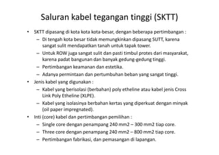 • SKTT dipasang di kota kota kota-besar, dengan beberapa pertimbangan :
– Di tengah kota besar tidak memungkinkan dipasang SUTT, karena
sangat sulit mendapatkan tanah untuk tapak tower.
– Untuk ROW juga sangat sulit dan pasti timbul protes dari masyarakat,
karena padat bangunan dan banyak gedung-gedung tinggi.
– Pertimbangan keamanan dan estetika.
– Adanya permintaan dan pertumbuhan beban yang sangat tinggi.
Saluran kabel tegangan tinggi (SKTT)
• Jenis kabel yang digunakan :
– Kabel yang berisolasi (berbahan) poly etheline atau kabel jenis Cross
Link Poly Etheline (XLPE).
– Kabel yang isolasinya berbahan kertas yang diperkuat dengan minyak
(oil paper impregnated).
• Inti (core) kabel dan pertimbangan pemilihan :
– Single core dengan penampang 240 mm2 – 300 mm2 tiap core.
– Three core dengan penampang 240 mm2 – 800 mm2 tiap core.
– Pertimbangan fabrikasi, dan pemasangan di lapangan.
 
