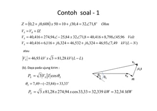 Contoh soal - 1
( ) OhmjxjZ o
8,71324,301050608,02,0 ∠=+=+=
)(49,793,46324,6532,46324,6116,6416,40
96,45798,8416,408,713284,2594,274416,40
NLkVjjV
VoltxV
IZVV
S
S
RS
−∠=+=++=
∠+=∠−∠+=
+=
atau
−== )(28,81393,46 LLkVxkVVS −==
(b). Daya pada ujung kirim :
SSS IVP θcos3=
o
S 33,33)84,25(49,7 =−−=θ
MWkWxxxPS 34,32339,3233,33cos94,27428,813 ===
θR θS
 