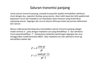 Saluran transmisi panjang
Untuk saluran transmisi panjang, menjadi kurang teliti apabila memodelkan admitansi
shunt dengan dua capacitor disetiap ujung saluran. Akan Lebih tepat dan teliti apabila baik
kapasitansi shunt dan impedansi seri dinyatakan dalam besaran yang terdistribusi
sepanjang saluran. Tegangan dan arus di saluran dihitung melalui persamaan deferensial
dari saluran.
Namun sebenarnya kita tetap bisa memodelkan saluran transmisi panjang sebagai
model nominal π , yaitu dengan impedansi seri yang dimodifikasi Z’ dan admitansi
shunt yang dimodifikasi Y’ . Selanjutnya melakukan perhitungan tegangan dan arusshunt yang dimodifikasi Y’ . Selanjutnya melakukan perhitungan tegangan dan arus
menggunakan model konstanta ABCD . Nilai impedansi seri dan admitansi shunt yg
dimodifikasi adalah sbb:
2/
)2/tanh(
'
sinh
'
d
d
YY
d
d
ZZ
γ
γ
γ
γ
=
=
 