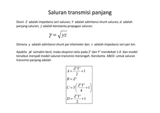Disini Z adalah impedansi seri saluran; Y adalah admitansi shunt saluran; d adalah
panjang saluran; γ adalah konstanta propagasi saluran:
Dimana y adalah admitansi shunt per kilometer dan z adalah impedansi seri per km.
Apabila γd semakin kecil, maka ekspresi ratio pada Z’ dan Y’ mendekati 1.0 dan model
tersebut menjadi model saluran transmisi menengah. Konstanta ABCD untuk saluran
Saluran transmisi panjang
yz=γ
tersebut menjadi model saluran transmisi menengah. Konstanta ABCD untuk saluran
transmisi panjang adalah
1
2
''
1
4
''
'
1
2
''
+=






+=
=
+=
YZ
D
YZ
YC
ZB
YZ
A
 