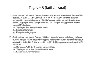 Tugas – 3 (latihan soal)
1. Suatu saluran transmisi 3-fasa , 200 km, 230 kV. Konstanta saluran transmisi
adalah Z = 0,54 ∟71,8o Ohm/km ; Y = 5,0 x 10-6 ∟90o Mho/km. Saluran
transmisi ini menyalurkan daya 150 MW dengan faktor daya 1,0 pada ujung
beban. Tegangan pada ujung beban 230 kV. Dengan menggunakan model
nominal PI, tentukan :
(a). Tegangan dan arus pada sisi kirim;
(b). Efisiensi transmisi.
(c). Pengaturan tegangan
2. Suatu saluran transmisi 3-fasa , 100 km, pada sisi terima terhubung ke beban
50 MW dengan faktor daya 0,85 lagging. Konstanta saluran transmisi tersebut
adalah Z = 95 ∟78o dan Y = 0,001 ∟90o S. Menggnakan model nominal T,
Tentukan :
(a). Konstanta A, B, C, D saluran transmisi tsb.
(b). Tegangan, arus dan faktor daya sisi kirim
(c). Efisiensi saluran transmisi.
 