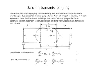 Untuk saluran transmisi panjang, menjadi kurang teliti apabila memodelkan admitansi
shunt dengan dua capacitor disetiap ujung saluran. Akan Lebih tepat dan teliti apabila baik
kapasitansi shunt dan impedansi seri dinyatakan dalam besaran yang terdistribusi
sepanjang saluran. Tegangan dan arus di saluran dihitung melalui persamaan deferensial
dari saluran.
Saluran transmisi panjang
Pada model diatas berlaku :
x
x
x
x
Vy
dx
dI
Iz
dx
dV
== ;
Bila diturunkan thd x :
dx
dV
y
dx
Id
dx
dI
z
dx
Vd xxxx
== 2
2
2
2
;
(1)
(2)
 