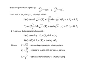 Substitusi persamaan (1) ke (2) :
x
x
x
x
Iyz
dx
Id
Vyz
dx
Vd
== 2
2
2
2
;
Pada x=0, Vx = VR dan Ix = IR solusinya adalah :
RRRR IBVAIxyz
z
y
VxyzxV ..)sinh()(cosh)( +=+=
RRRR IDVCIxyzVxyz
z
y
xI ..)(cosh)sinh()( +=+=
2 Persamaan diatas dapat dituliskan sbb :
RcR IxZVxxV )sinh()(cosh)( γγ +=
RRc IxVxYxI )(cosh)sinh()( γγ +=
Dimana :
z
y
Y
y
z
Z
yz
c
c
=
=
=γ = konstanta propagasi per satuan panjang
= impedansi karakteristik per satuan panjang
= admitansi karakteristik per satuan panjang
 