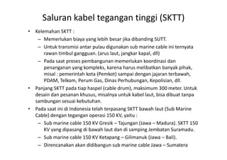 • Kelemahan SKTT :
– Memerlukan biaya yang lebih besar jika dibanding SUTT.
– Untuk transmisi antar pulau digunakan sub marine cable ini ternyata
rawan timbul gangguan. (arus laut, jangkar kapal, dll)
– Pada saat proses pembangunan memerlukan koordinasi dan
penanganan yang kompleks, karena harus melibatkan banyak pihak,
misal : pemerintah kota (Pemkot) sampai dengan jajaran terbawah,
PDAM, Telkom, Perum Gas, Dinas Perhubungan, Kepolisian, dll.
Saluran kabel tegangan tinggi (SKTT)
PDAM, Telkom, Perum Gas, Dinas Perhubungan, Kepolisian, dll.
• Panjang SKTT pada tiap haspel (cable drum), maksimum 300 meter. Untuk
desain dan pesanan khusus, misalnya untuk kabel laut, bisa dibuat tanpa
sambungan sesuai kebutuhan.
• Pada saat ini di Indonesia telah terpasang SKTT bawah laut (Sub Marine
Cable) dengan tegangan operasi 150 KV, yaitu :
– Sub marine cable 150 KV Gresik – Tajungan (Jawa – Madura). SKTT 150
KV yang dipasang di bawah laut dan di samping Jembatan Suramadu.
– Sub marine cable 150 KV Ketapang – Gilimanuk (Jawa – Bali).
– Direncanakan akan didibangun sub marine cable Jawa – Sumatera
 