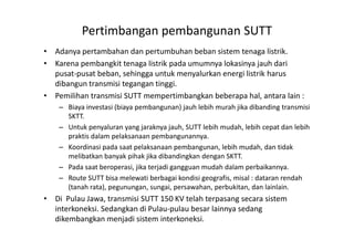Pertimbangan pembangunan SUTT
• Adanya pertambahan dan pertumbuhan beban sistem tenaga listrik.
• Karena pembangkit tenaga listrik pada umumnya lokasinya jauh dari
pusat-pusat beban, sehingga untuk menyalurkan energi listrik harus
dibangun transmisi tegangan tinggi.
• Pemilihan transmisi SUTT mempertimbangkan beberapa hal, antara lain :
– Biaya investasi (biaya pembangunan) jauh lebih murah jika dibanding transmisi
SKTT.
– Untuk penyaluran yang jaraknya jauh, SUTT lebih mudah, lebih cepat dan lebih– Untuk penyaluran yang jaraknya jauh, SUTT lebih mudah, lebih cepat dan lebih
praktis dalam pelaksanaan pembangunannya.
– Koordinasi pada saat pelaksanaan pembangunan, lebih mudah, dan tidak
melibatkan banyak pihak jika dibandingkan dengan SKTT.
– Pada saat beroperasi, jika terjadi gangguan mudah dalam perbaikannya.
– Route SUTT bisa melewati berbagai kondisi geografis, misal : dataran rendah
(tanah rata), pegunungan, sungai, persawahan, perbukitan, dan lainlain.
• Di Pulau Jawa, transmisi SUTT 150 KV telah terpasang secara sistem
interkoneksi. Sedangkan di Pulau-pulau besar lainnya sedang
dikembangkan menjadi sistem interkoneksi.
 