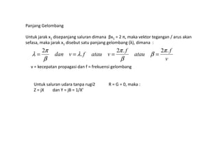 Panjang Gelombang
Untuk jarak x1 disepanjang saluran dimana βx1 = 2 π, maka vektor tegangan / arus akan
sefasa, maka jarak x1 disebut satu panjang gelombang (λ), dimana :
v
f
atau
f
vataufvdan
.2.2
.
2 π
β
β
π
λ
β
π
λ ====
v = kecepatan propagasi dan f = frekuensi gelombang
Untuk saluran udara tanpa rugi2 R = G = 0, maka :
Z = jX dan Y = jB = 1/X’
 