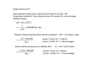 Harga maksimum β.l :
Dalam keadaan steady state, harga maksimum teoritis dari β.l = 90o.
Tetapi dalam praktek β.l harus dibatasi antara 20o sampai 30o, untuk menjaga
stabilitas saluran.
det/000.300
1
2
km
LC
v
lLCfl
==
= πβ
Harga β.l disebut panjang elektrik saluran, jadi jika β.l = 90o = 1,57 radian, maka
f
x
l
π2
000.30057,1
=
Untuk f = 50 Hz l = 1.500 km
Untuk f = 0 (DC) l = ~ (tak terhingga)
Dalam praktek, panjang saluran dibatasi oleh : Β.l = 30o = 0,523 radian
f
x
l
π2
000.300523,0
=
Untuk f = 50 Hz l = 500 km
Untuk f = 0 (DC) l = ~ (tak terhingga)
 