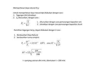 Memperbesar daya natural (PN)
Untuk memperbesar daya natural dpt dilakukan dengan cara :
1. Tegangan (kV) dinaikkan
2. Zo diturunkan, dengan cara :
C
L
Zo =
L : diturunkan dengan cara pemasangan kapasitor seri
C : dinaikkan dengan cara pemasangan kapasitor shunt
Pemilihan tegangan kerja, dapat dilakukan dengan 2 cara :
1. Berdasarkan Daya Natural
2. berdasarkan rumus empiris
5,2
)(5,2 2
2
N
o
N
P
kVataukWkV
Z
kV
P ===
100
5,5 makskW
lkV +=
l = panjang saluran dlm mile, ditentukan l = 100 mile
 