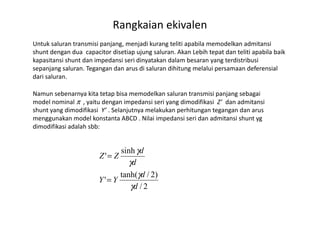 Rangkaian ekivalen
Untuk saluran transmisi panjang, menjadi kurang teliti apabila memodelkan admitansi
shunt dengan dua capacitor disetiap ujung saluran. Akan Lebih tepat dan teliti apabila baik
kapasitansi shunt dan impedansi seri dinyatakan dalam besaran yang terdistribusi
sepanjang saluran. Tegangan dan arus di saluran dihitung melalui persamaan deferensial
dari saluran.
Namun sebenarnya kita tetap bisa memodelkan saluran transmisi panjang sebagai
model nominal π , yaitu dengan impedansi seri yang dimodifikasi Z’ dan admitansi
shunt yang dimodifikasi Y’ . Selanjutnya melakukan perhitungan tegangan dan arusshunt yang dimodifikasi Y’ . Selanjutnya melakukan perhitungan tegangan dan arus
menggunakan model konstanta ABCD . Nilai impedansi seri dan admitansi shunt yg
dimodifikasi adalah sbb:
2/
)2/tanh(
'
sinh
'
d
d
YY
d
d
ZZ
γ
γ
γ
γ
=
=
 