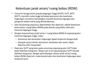 Ketentuan jarak aman/ ruang bebas (ROW)
• Transmisi tenaga listrik yang bertegangan tinggi (SUTET, SUTT, SKTT,
SKLTT), memiliki resiko tinggi terhadap keamanan dan kesehatan
lingkungan, terutama menyangkut masalah besarnya tegangan dan
pengaruh medan listrik yang ditimbulkannya.
• Satu hal penting yang harus diperhatikan dan dipenuhi, adalah ketentuan
jarak aman/ ruang bebas (ROW) pada daerah yang dilalui oleh jalur
transmisi tegangan tinggi.
• Dengan terpenuhinya jarak/ aman / ruang bebas (ROW) di sepanjang jalur• Dengan terpenuhinya jarak/ aman / ruang bebas (ROW) di sepanjang jalur
transmisi tegangan tinggi, maka :
– Keamanan dan kesehatan lingkungan dapat terpenuhi dengan baik.
– Dampak secara teknik, keamanan, kesehatan dan sosial, dapat
diterima oleh masyarakat.
• Pada jalur SUTT yang lama pada umumnya sepanjang jalur SUTT tidak
boleh didirikan bangunan. Tetapi saat ini di sepanjang jalur SUTT banyak
didirikan bangunan, dengan pertimbangan selama jarak aman/ ruang
bebas (ROW) dipenuhi, maka keselamatan dan kesehatan lingkungan akan
terpenuhi pula.
 
