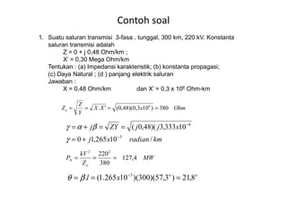 Contoh soal
1. Suatu saluran transmisi 3-fasa , tunggal, 300 km, 220 kV. Konstanta
saluran transmisi adalah
Z = 0 + j 0,48 Ohm/km ;
X’ = 0,30 Mega Ohm/km
Tentukan : (a) Impedansi karakteristik; (b) konstanta propagasi;
(c) Daya Natural ; (d ) panjang elektrik saluran
Jawaban :
X = 0,48 Ohm/km dan X’ = 0,3 x 106 Ohm-km
Z
OhmxXX
Y
Z
Zo 380)103,0)(48,0('. 6
====
kmradianxj
xjjZYj
/10265,10
10333,3)(48,0(
3
6
−
−
+=
==+=
γ
βαγ
MW
Z
kV
P
o
N 4,127
380
22022
===
oo
xl 8,21)3,57)(300)(10265.1(. 3
=== −
βθ
 