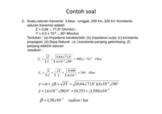 Contoh soal
2. Suatu saluran transmisi 3-fasa , tunggal, 200 km, 220 kV. Konstanta
saluran transmisi adalah
Z = 0,64 ∟71,8o Ohm/km ;
Y = 4,0 x 10-6 ∟90o Mho/km
Tentukan : (a) Impedansi karakteristik; (b) impedansi surja; (c) konstanta
propagasi; (d) Daya Natural ; (e ) konstanta panjang gelombang; (f)
panjang elektrik saluran
Jawaban :
Z o
o
8,7164,0
−∠=
∠
== Ohm
xY
Z
Z o
oc 1,9400
90104
8,7164,0
6
−∠=
∠
∠
== −
33
6
10)580,1253,0(9,80106,1
90104)(8,7164,0(
−−
−
+=∠=
∠∠==+=
xjx
xZYj
o
oo
γ
βαγ
Ohm
xY
jX
C
L
Zo 390
104
608,0
6
==== −
kmradianx /1058,1 3−
=β
 