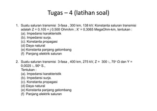 Tugas – 4 (latihan soal)
1. Suatu saluran transmisi 3-fasa , 300 km, 138 kV. Konstanta saluran transmisi
adalah Z = 0,105 + j 0,500 Ohm/km ; X’ = 0,3065 MegaOhm-km, tentukan :
(a). Impedansi karakteristik
(b). Impedansi surja.
(c). Konstanta propagasi
(d) Daya natural
(e) Konstanta panjang gelombang
(f) Panjang elektrik saluran
2. Suatu saluran transmisi 3-fasa , 400 km, 275 kV, Z = 300 ∟75o dan Y =
0,0025 ∟90o S.,
Tentukan :
(a). Impedansi karakteristik
(b). Impedansi surja.
(c). Konstanta propagasi
(d) Daya natural
(e) Konstanta panjang gelombang
(f) Panjang elektrik saluran
 