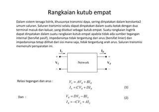 Dalam sistem tenaga listrik, khususnya transmisi daya, sering dinyatakan dalam konstanta2
umum saluran. Saluran transmisi selalu dapat dinyatakan dalam suatu kotak dengan dua
terminal masuk dan kaluar, yang disebut sebagai kutub empat. Suatu rangkaian lisgtrik
dapat dinyatakan dalam suatu rangkaian kutub empat apabila tidak ada sumber tegangan
internal (bersifat pasif), impedansinya tidak tergantung dari arus (bersifat linier) dan
impedansinya tetap dilihat dari sisi mana saja, tidak tergantung arah arus. Saluran transmisi
memenuhi persyaratan ini.
Rangkaian kutub empat
Relasi tegangan dan arus :
RRS
RRS
DIVCI
BIVAV
+=
+=
Dan :
SSR
SSR
AICVI
BIDVV
+−=
−=
(1)
(2)
 