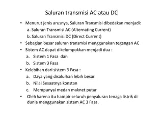 • Menurut jenis arusnya, Saluran Transmisi dibedakan menjadi:
a. Saluran Transmisi AC (Alternating Current)
b. Saluran Transmisi DC (Direct Current)
• Sebagian besar saluran transmisi menggunakan tegangan AC
• Sistem AC dapat dikelompokkan menjadi dua :
a. Sistem 1 Fasa dan
Saluran transmisi AC atau DC
a. Sistem 1 Fasa dan
b. Sistem 3 Fasa
• Kelebihan dari sistem 3 Fasa :
a. Daya yang disalurkan lebih besar
b. Nilai Sesaatnya konstan
c. Mempunyai medan maknet putar
• Oleh karena itu hampir seluruh penyaluran tenaga listrik di
dunia menggunakan sistem AC 3 Fasa.
 