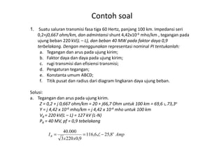 Contoh soal
1. Suatu saluran transmisi fasa tiga 60 Hertz, panjang 100 km. Impedansi seri
0,2+j0,667 ohm/km, dan admintansi shunt 4,42x10-6 mho/km , tegangan pada
ujung beban 220 kV(L – L), dan beban 40 MW pada faktor daya 0,9
terbelakang. Dengan menggunakan representasi nominal PI tentukanlah:
a. Tegangan dan arus pada ujung kirim;
b. Faktor daya dan daya pada ujung kirim;
c. rugi transmisi dan efisiensi transmisi;
d. Pengaturan tegangan;
e. Konstanta umum ABCD;
f. Titik pusat dan radius dari diagram lingkaran daya ujung beban.f. Titik pusat dan radius dari diagram lingkaran daya ujung beban.
Solusi:
a. Tegangan dan arus pada ujung kirim.
Z = 0,2 + j 0,667 ohm/km = 20 + j66,7 Ohm untuk 100 km = 69,6 ∟73,3o
Y = j 4,42 x 10-6 mho/km = j 4,42 x 10-4 mho untuk 100 km
VR = 220 kV(L – L) = 127 kV (L-N)
PR = 40 MV, pf = 0,9 tebelakang
Amp
xx
I o
R 8,256,116
9,02203
000.40
−∠==
 