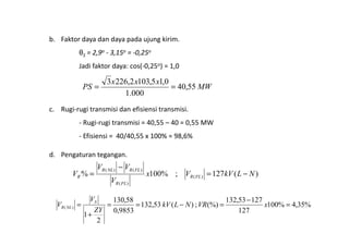 b. Faktor daya dan daya pada ujung kirim.
θS = 2,9o - 3,15o = -0,25o
Jadi faktor daya: cos(-0,25o) = 1,0
c. Rugi-rugi transmisi dan efisiensi transmisi.
- Rugi-rugi transmisi = 40,55 – 40 = 0,55 MW
MW
xxx
PS 55,40
000.1
0,15,1032,2263
==
- Rugi-rugi transmisi = 40,55 – 40 = 0,55 MW
- Efisiensi = 40/40,55 x 100% = 98,6%
d. Pengaturan tegangan.
)(127;%100% )(
)(
)()(
NLkVVx
V
VV
V FLR
FLR
FLRNLR
R −=
−
=
%35,4%100
127
12753,132
(%);)(53,132
9853,0
58,130
2
1
)( =
−
=−==
+
= xVRNLkV
ZY
V
V S
NLR
 