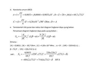 d. Konstanta umum ABCD.
e. Tentukanlah titik pusat dan radius dari diagram lingkaran daya ujung beban.
Persamaan diagram lingkaran daya pada ujung beban :
oo
jZBj
ZY
A 3,737,696,6620;09853,00044,09853,0
2
1 ∠=+==∠=+=+=
ADOhmxY
ZY
C o
=∠=+= −
;901038,4)
4
1( 4
Dimana :
|A| = 0,9853 ; |B| = 69,7 Ohm ; |C| = 4,38 x 10-4 Mho ; α = 0o ; |VR| = 220 kV(L-L) ;
β = 73,3o ; |VS| = 226,2 kV (L-L)
Jadi :
)()(
2
αβαβ −∠+−∠−=
B
VV
V
B
A
S RS
RR
MVA
x
xS
o
o
R
δ
δ
−∠+∠−=
−∠+∠−=
3,730,7143,732,684
)3,73(
7,69
2,226220
3,73220
7,69
9853,0 2
 