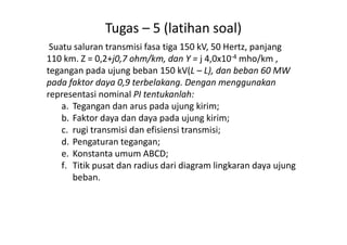 Tugas – 5 (latihan soal)
Suatu saluran transmisi fasa tiga 150 kV, 50 Hertz, panjang
110 km. Z = 0,2+j0,7 ohm/km, dan Y = j 4,0x10-4 mho/km ,
tegangan pada ujung beban 150 kV(L – L), dan beban 60 MW
pada faktor daya 0,9 terbelakang. Dengan menggunakan
representasi nominal PI tentukanlah:
a. Tegangan dan arus pada ujung kirim;
b. Faktor daya dan daya pada ujung kirim;b. Faktor daya dan daya pada ujung kirim;
c. rugi transmisi dan efisiensi transmisi;
d. Pengaturan tegangan;
e. Konstanta umum ABCD;
f. Titik pusat dan radius dari diagram lingkaran daya ujung
beban.
 