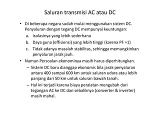 • Di beberapa negara sudah mulai menggunakan sistem DC.
Penyaluran dengan tegang DC mempunyai keuntungan:
a. Isolasinya yang lebih sederhana
b. Daya guna (effisiensi) yang lebih tinggi (karena PF =1)
c. Tidak adanya masalah stabilitas, sehingga memungkinkan
penyaluran jarak jauh.
Saluran transmisi AC atau DC
penyaluran jarak jauh.
• Namun Persoalan ekonominya masih harus diperhitungkan.
– Sistem DC baru dianggap ekonomis bila jarak penyaluran
antara 400 sampai 600 km untuk saluran udara atau lebih
panjang dari 50 km untuk saluran bawah tanah.
– Hal ini terjadi karena biaya peralatan mengubah dari
tegangan AC ke DC dan sebaliknya (converter & inverter)
masih mahal.
 