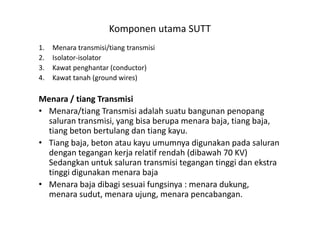 Komponen utama SUTT
1. Menara transmisi/tiang transmisi
2. Isolator-isolator
3. Kawat penghantar (conductor)
4. Kawat tanah (ground wires)
Menara / tiang Transmisi
• Menara/tiang Transmisi adalah suatu bangunan penopang• Menara/tiang Transmisi adalah suatu bangunan penopang
saluran transmisi, yang bisa berupa menara baja, tiang baja,
tiang beton bertulang dan tiang kayu.
• Tiang baja, beton atau kayu umumnya digunakan pada saluran
dengan tegangan kerja relatif rendah (dibawah 70 KV)
Sedangkan untuk saluran transmisi tegangan tinggi dan ekstra
tinggi digunakan menara baja
• Menara baja dibagi sesuai fungsinya : menara dukung,
menara sudut, menara ujung, menara pencabangan.
 