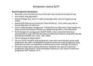 Komponen utama SUTT
Kawat Penghantar (Konduktor)
• Berfungsi untuk menyalurkan arus listrik dari satu tempat ke tempat lainnya.
• Jenis kawat yang digunakan :
• Kawat tembaga (Cu). Saat ini sudah jarang digunakan, karena harganya yang
mahal.
• Kawat ACSR (Alluminium Conductor Steel Reinforce) : Jenis inilah yang saat ini
banyak diginakan di Indonesia.
• Saat ini dikembangkan penggunaan T-ACSR (Thermal-Alluminium Steel Reinforce),
yang memiliki kemampuan hantar arus (KHA) kurang lebih 1,7 kali KHA ACSR.
• Pertimbangan lain penggunaan ACSR/T-ACSR, selain memenuhi ketentuan
standard teknik, juga memiliki kemampuan (kekuatan) mekanik yang lebih baik jika
Pertimbangan lain penggunaan ACSR/T-ACSR, selain memenuhi ketentuan
standard teknik, juga memiliki kemampuan (kekuatan) mekanik yang lebih baik jika
dibanding konduktor lain, misal : AAC, AAAC.
• Hal-hal yang perlu diperhatikan :
• Jika arus listrik mengalir pada penghantar, maka akan menimbulkan panas pada
penghantar dan akan menyebabkan terjadinya pemuaian pada penghantar, yang
pada akhirnya akan menyebabkan timbulnya penurunan andongan (lendutan).
• Konsdisi tersebut perlu adanya ketentuan standard suhu operasi maksimum
penghantar yang diijinkan. PLN menetapkan ketentuan suhu operasi maksimum
penghantar SUTT sebesar 750 C.
 