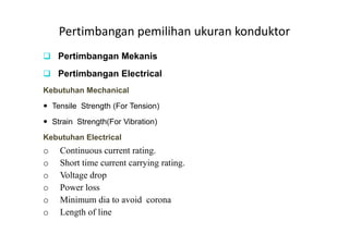 Pertimbangan pemilihan ukuran konduktor
Pertimbangan Mekanis
Pertimbangan Electrical
Kebutuhan Mechanical
Tensile Strength (For Tension)
Strain Strength(For Vibration)Strain Strength(For Vibration)
Kebutuhan Electrical
o Continuous current rating.
o Short time current carrying rating.
o Voltage drop
o Power loss
o Minimum dia to avoid corona
o Length of line
 