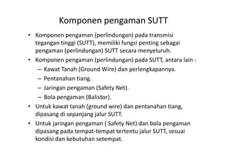 Komponen pengaman SUTT
• Komponen pengaman (perlindungan) pada transmisi
tegangan tinggi (SUTT), memiliki fungsi penting sebagai
pengaman (perlindungan) SUTT secara menyeluruh.
• Komponen pengaman (perlindungan) pada SUTT, antara lain :
– Kawat Tanah (Ground Wire) dan perlengkapannya.
– Pentanahan tiang.– Pentanahan tiang.
– Jaringan pengaman (Safety Net).
– Bola pengaman (Balistor).
• Untuk kawat tanah (ground wire) dan pentanahan tiang,
dipasang di sepanjang jalur SUTT.
• Untuk jaringan pengaman ( Safety Net) dan bola pengaman
dipasang pada tempat-tempat tertentu jalur SUTT, sesuai
kondisi dan kebutuhan setempat.
 