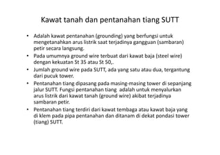 Kawat tanah dan pentanahan tiang SUTT
• Adalah kawat pentanahan (grounding) yang berfungsi untuk
mengetanahkan arus listrik saat terjadinya gangguan (sambaran)
petir secara langsung.
• Pada umumnya ground wire terbuat dari kawat baja (steel wire)
dengan kekuatan St 35 atau St 50,.
• Jumlah ground wire pada SUTT, ada yang satu atau dua, tergantung
dari pucuk tower.dari pucuk tower.
• Pentanahan tiang dipasang pada masing-masing tower di sepanjang
jalur SUTT. Fungsi pentanahan tiang adalah untuk menyalurkan
arus listrik dari kawat tanah (ground wire) akibat terjadinya
sambaran petir.
• Pentanahan tiang terdiri dari kawat tembaga atau kawat baja yang
di klem pada pipa pentanahan dan ditanam di dekat pondasi tower
(tiang) SUTT.
 