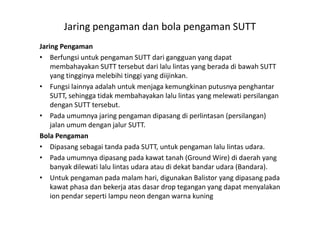 Jaring pengaman dan bola pengaman SUTT
Jaring Pengaman
• Berfungsi untuk pengaman SUTT dari gangguan yang dapat
membahayakan SUTT tersebut dari lalu lintas yang berada di bawah SUTT
yang tingginya melebihi tinggi yang diijinkan.
• Fungsi lainnya adalah untuk menjaga kemungkinan putusnya penghantar
SUTT, sehingga tidak membahayakan lalu lintas yang melewati persilangan
dengan SUTT tersebut.
• Pada umumnya jaring pengaman dipasang di perlintasan (persilangan)• Pada umumnya jaring pengaman dipasang di perlintasan (persilangan)
jalan umum dengan jalur SUTT.
Bola Pengaman
• Dipasang sebagai tanda pada SUTT, untuk pengaman lalu lintas udara.
• Pada umumnya dipasang pada kawat tanah (Ground Wire) di daerah yang
banyak dilewati lalu lintas udara atau di dekat bandar udara (Bandara).
• Untuk pengaman pada malam hari, digunakan Balistor yang dipasang pada
kawat phasa dan bekerja atas dasar drop tegangan yang dapat menyalakan
ion pendar seperti lampu neon dengan warna kuning
 