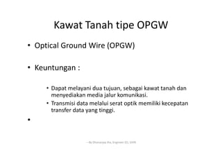 Kawat Tanah tipe OPGW
• Optical Ground Wire (OPGW)
• Keuntungan :
• Dapat melayani dua tujuan, sebagai kawat tanah dan
menyediakan media jalur komunikasi.
• Transmisi data melalui serat optik memiliki kecepatan
transfer data yang tinggi.
•
---By Dhananjay Jha, Engineer (E), SJVN
 