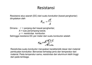 Resistansi
Resistansi atus searah (DC) dari suatu konduktor (kawat penghantar)
dinyatakan oleh
Dimana : l = panjang dari kawat penghantar;
A = luas penampang kawat,
ρ = resistivitas konductor.ρ = resistivitas konductor.
Sehingga resistansi DC per meter dari suatu konductor adalah
Resistivitas suatu konductor merupakan karakteristik dasar dari material
pembuatan konduktor. Bervariasi terhadap jenis dan temperatur dari
material. Pada temperatur sama, resistivitas dari aluminum lebih tinggi
dari pada tembaga.
 