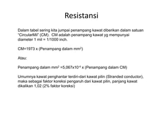Resistansi
Dalam tabel sering kita jumpai penampang kawat diberikan dalam satuan
“CircularMil” (CM). CM adalah penampang kawat yg mempunyai
diameter 1 mil = 1/1000 inch.
CM=1973 x (Penampang dalam mm2)
Atau:Atau:
Penampang dalam mm2 =5,067x10-4 x (Penampang dalam CM)
Umumnya kawat penghantar terdiri-dari kawat pilin (Stranded conductor),
maka sebagai faktor koreksi pengaruh dari kawat pilin, panjang kawat
dikalikan 1,02 (2% faktor koreksi)
 