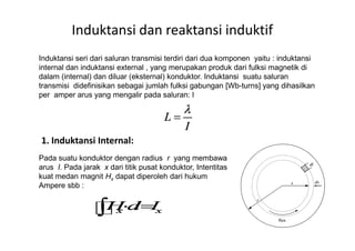 Induktansi dan reaktansi induktif
Induktansi seri dari saluran transmisi terdiri dari dua komponen yaitu : induktansi
internal dan induktansi external , yang merupakan produk dari fulksi magnetik di
dalam (internal) dan diluar (eksternal) konduktor. Induktansi suatu saluran
transmisi didefinisikan sebagai jumlah fulksi gabungan [Wb-turns] yang dihasilkan
per amper arus yang mengalir pada saluran: l
1. Induktansi Internal:
Pada suatu konduktor dengan radius r yang membawa
arus I. Pada jarak x dari titik pusat konduktor, Intentitas
kuat medan magnit Hx dapat diperoleh dari hukum
Ampere sbb :
 