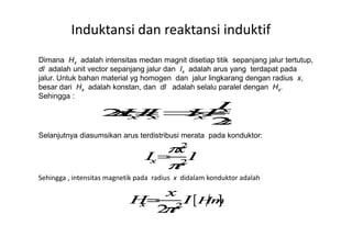 Dimana Hx adalah intensitas medan magnit disetiap titik sepanjang jalur tertutup,
dl adalah unit vector sepanjang jalur dan Ix adalah arus yang terdapat pada
jalur. Untuk bahan material yg homogen dan jalur lingkarang dengan radius x,
besar dari Hx adalah konstan, dan dl adalah selalu paralel dengan Hx.
Sehingga :
Induktansi dan reaktansi induktif
Selanjutnya diasumsikan arus terdistribusi merata pada konduktor:
Sehingga , intensitas magnetik pada radius x didalam konduktor adalah
 