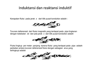 Kerapatan fluksi pada jarak x dari titik pusat konduktor adalah :
Turunan deferensial dari fluksi magnetik yang terdapat pada pipa lingkaran
dengan ketebalan dx dan pda jarak x dari titik pusat konduktor adalah
Induktansi dan reaktansi induktif
dengan ketebalan dx dan pda jarak x dari titik pusat konduktor adalah
Fluksi lingkup per meter panjang karena fluksi yang terdapat pada pipa adalah
perkalian antara turunan deferensial fluksi dengan sebagian arus yang
terlingkupi adalah
 