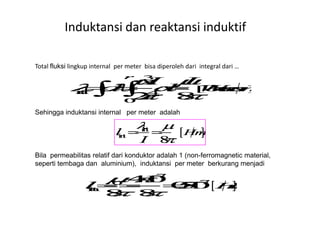 Total fluksi lingkup internal per meter bisa diperoleh dari integral dari …
Sehingga induktansi internal per meter adalah
Induktansi dan reaktansi induktif
Sehingga induktansi internal per meter adalah
Bila permeabilitas relatif dari konduktor adalah 1 (non-ferromagnetic material,
seperti tembaga dan aluminium), induktansi per meter berkurang menjadi
 