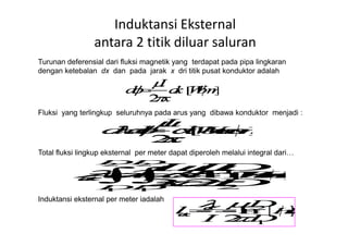 Turunan deferensial dari fluksi magnetik yang terdapat pada pipa lingkaran
dengan ketebalan dx dan pada jarak x dri titik pusat konduktor adalah
Fluksi yang terlingkup seluruhnya pada arus yang dibawa konduktor menjadi :
Induktansi Eksternal
antara 2 titik diluar saluran
Total fluksi lingkup eksternal per meter dapat diperoleh melalui integral dari…
Induktansi eksternal per meter iadalah
 