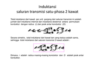 Total induktansi dari kawat per unit panjang dari saluran transmisi ini adalah
jumlah dari induktansi internal dan induktansi eksternal antara permukaan
konduktor dengan radius (r) dan jarak antar konduktor (D):
Induktansi
saluran transmisi satu-phasa 2 kawat
Secara simetris , total induktansi dari kawat lain yang kedua adalah sama,
sehingga total induktansi dari saluran transmisi 2 kawat adalah :
Dimana r adalah radius masing-masing konduktor dan D adalah jarak antar
konduktor.
 