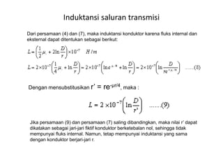 Induktansi saluran transmisi
Dari persamaan (4) dan (7), maka induktansi konduktor karena fluks internal dan
eksternal dapat ditentukan sebagai berikut:
Dengan mensubstitusikan r’ = re-µr/4, maka :
Jika persamaan (9) dan persamaan (7) saling dibandingkan, maka nilai r’ dapat
dikatakan sebagai jari-jari fiktif konduktor berketebalan nol, sehingga tidak
mempunyai fluks internal. Namun, tetap mempunyai induktansi yang sama
dengan konduktor berjari-jari r.
 