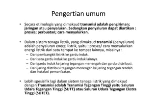 Pengertian umum
• Secara etimologis yang dimaksud transmisi adalah pengiriman;
jaringan atau penyaluran. Sedangkan penyaluran dapat diartikan :
proses; perbuatan; cara menyalurkan.
• Dalam sistem tenaga listrik, yang dimaksud transmisi (penyaluran)
adalah penyaluran energi listrik, yaitu : proses/ cara menyalurkan
energi listrik dari satu tempat ke tempat lainnya, misalnya :
– Dari pembangkit listrik ke gardu induk.– Dari pembangkit listrik ke gardu induk.
– Dari satu gardu induk ke gardu induk lainnya.
– Dari gardu induk ke jaring tegangan menengah dan gardu distribusi.
– Dari jaring distribusi tegangan menengah ke jaring tegangan rendah
dan instalasi pemanfaatan.
• Lebih spesisifik lagi dalam sietem tenaga listrik yang dimaksud
dengan Transmisi adalah Transmisi Tegangan Tinggi yaitu Saluran
Udara Tegangan Tinggi (SUTT) atau Saluran Udara Tegangan Ekstra
Tinggi (SUTET).
 