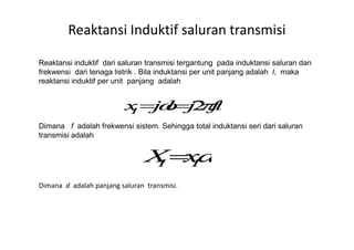 Reaktansi Induktif saluran transmisi
Reaktansi induktif dari saluran transmisi tergantung pada induktansi saluran dan
frekwensi dari tenaga listrik . Bila induktansi per unit panjang adalah l, maka
reaktansi induktif per unit panjang adalah
Dimana f adalah frekwensi sistem. Sehingga total induktansi seri dari saluranDimana f adalah frekwensi sistem. Sehingga total induktansi seri dari saluran
transmisi adalah
Dimana d adalah panjang saluran transmisi.
 