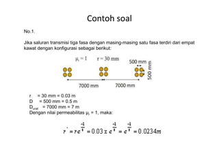 Contoh soal
No.1.
Jika saluran transmisi tiga fasa dengan masing-masing satu fasa terdiri dari empat
kawat dengan konfigurasi sebagai berikut:
r = 30 mm = 0.03 m
D = 500 mm = 0.5 m
Durat = 7000 mm = 7 m
Dengan nilai permeabilitas µr = 1, maka:
 