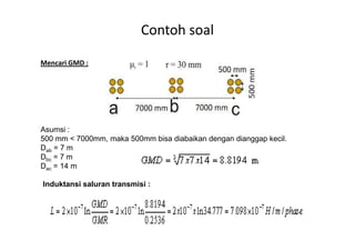 Mencari GMD :
Asumsi :
Contoh soal
Asumsi :
500 mm < 7000mm, maka 500mm bisa diabaikan dengan dianggap kecil.
Dab = 7 m
Dbc = 7 m
Dac = 14 m
Induktansi saluran transmisi :
 