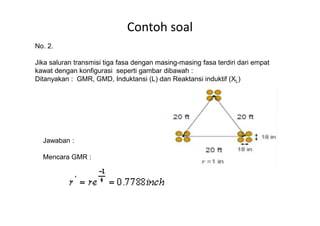 Contoh soal
No. 2.
Jika saluran transmisi tiga fasa dengan masing-masing fasa terdiri dari empat
kawat dengan konfigurasi seperti gambar dibawah :
Ditanyakan : GMR, GMD, Induktansi (L) dan Reaktansi induktif (XL)
Jawaban :
Mencara GMR :
 
