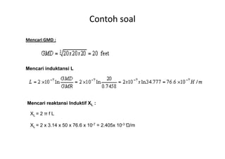 Mencari GMD :
Mencari induktansi L
Contoh soal
Mencari reaktansi Induktif XL :
XL = 2 π f L
XL = 2 x 3.14 x 50 x 76.6 x 10-7 = 2.405x 10-3 Ώ/m
 