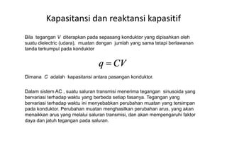 Kapasitansi dan reaktansi kapasitif
Bila tegangan V diterapkan pada sepasang konduktor yang dipisahkan oleh
suatu dielectric (udara), muatan dengan jumlah yang sama tetapi berlawanan
tanda terkumpul pada konduktor
Dimana C adalah kapasitansi antara pasangan konduktor.
Dalam sistem AC , suatu saluran transmisi menerima tegangan sinusoida yang
bervariasi terhadap waktu yang berbeda setiap fasanya. Tegangan yang
bervariasi terhadap waktu ini menyebabkan perubahan muatan yang tersimpan
pada konduktor. Perubahan muatan menghasilkan perubahan arus, yang akan
menaikkan arus yang melalui saluran transmisi, dan akan mempengaruhi faktor
daya dan jatuh tegangan pada saluran.
 