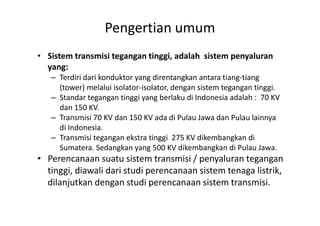 Pengertian umum
• Sistem transmisi tegangan tinggi, adalah sistem penyaluran
yang:
– Terdiri dari konduktor yang direntangkan antara tiang-tiang
(tower) melalui isolator-isolator, dengan sistem tegangan tinggi.
– Standar tegangan tinggi yang berlaku di Indonesia adalah : 70 KV
dan 150 KV.
– Transmisi 70 KV dan 150 KV ada di Pulau Jawa dan Pulau lainnya– Transmisi 70 KV dan 150 KV ada di Pulau Jawa dan Pulau lainnya
di Indonesia.
– Transmisi tegangan ekstra tinggi 275 KV dikembangkan di
Sumatera. Sedangkan yang 500 KV dikembangkan di Pulau Jawa.
• Perencanaan suatu sistem transmisi / penyaluran tegangan
tinggi, diawali dari studi perencanaan sistem tenaga listrik,
dilanjutkan dengan studi perencanaan sistem transmisi.
 