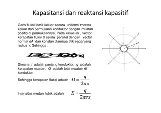 Garis fluksi listrik keluar secara uniform/ merata
keluar dari permukaan konduktor dengan muatan
positip di permukaannya. Pada kasus ini , vector
kerapatan fluksi D selalu parallel dengan vector
normal dA dan konstan disemua titik sepanjang
radius r. Sehingga :
Kapasitansi dan reaktansi kapasitif
Dimana l adalah panjang konduktor; q adalah
kerapatan muatan; Q adalah total muatan di
konduktor.
Sehingga kerapatan fluksi adalah
Intensitas medan listrik adalah
 