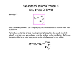 Sehingga :
Merupakan kapasitansi per unit panjang dari suatu saluran transmisi satu fasa
dua kawat.
Kapasitansi saluran transmisi
satu phasa 2 kawat
dua kawat.
Perbedaan potential antara masing-masing konduktor dan tanah (neutral)
adalah setengah dari perbedaan potential antara kedua konduktor. Sehingga
kapasitansi ke tanah dari saluran transmisi satu fasa dua kawat adalah
 